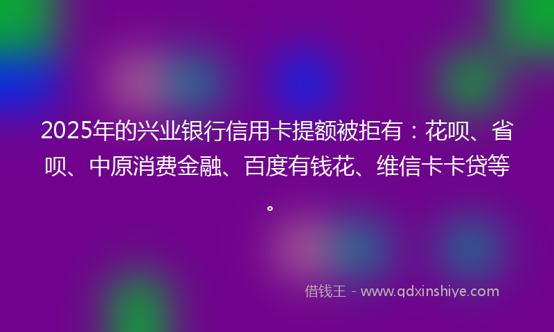 2025年的兴业银行信用卡提额被拒有：花呗、省呗、中原消费金融、百度有钱花、维信卡卡贷等。