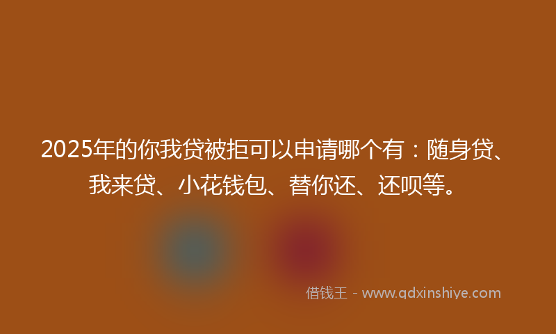 2025年的你我贷被拒可以申请哪个有：随身贷、我来贷、小花钱包、替你还、还呗等。