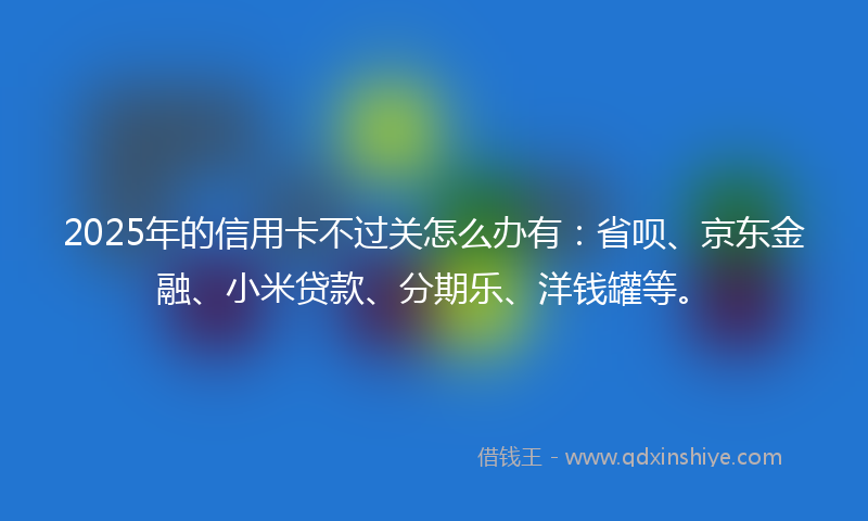 2025年的信用卡不过关怎么办有：省呗、京东金融、小米贷款、分期乐、洋钱罐等。
