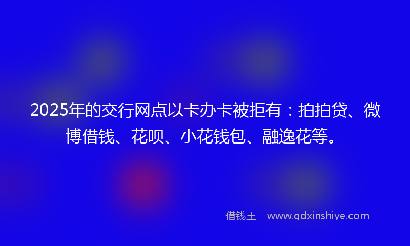 2025年的交行网点以卡办卡被拒有：拍拍贷、微博借钱、花呗、小花钱包、融逸花等。