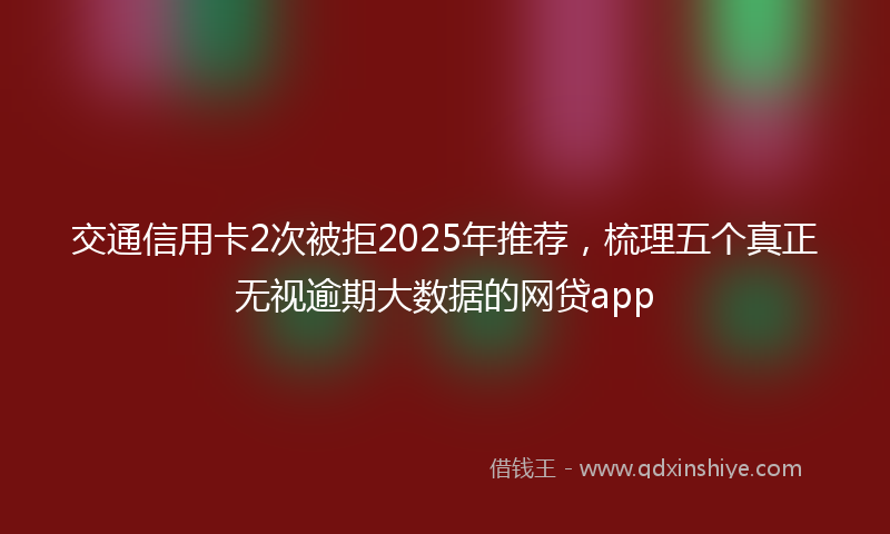 交通信用卡2次被拒2025年推荐，梳理五个真正无视逾期大数据的网贷app