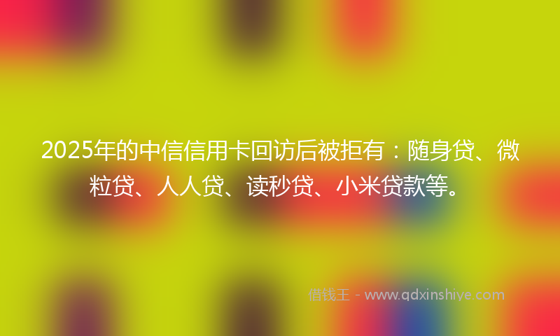 2025年的中信信用卡回访后被拒有：随身贷、微粒贷、人人贷、读秒贷、小米贷款等。