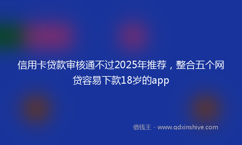 信用卡贷款审核通不过2025年推荐，整合五个网贷容易下款18岁的app