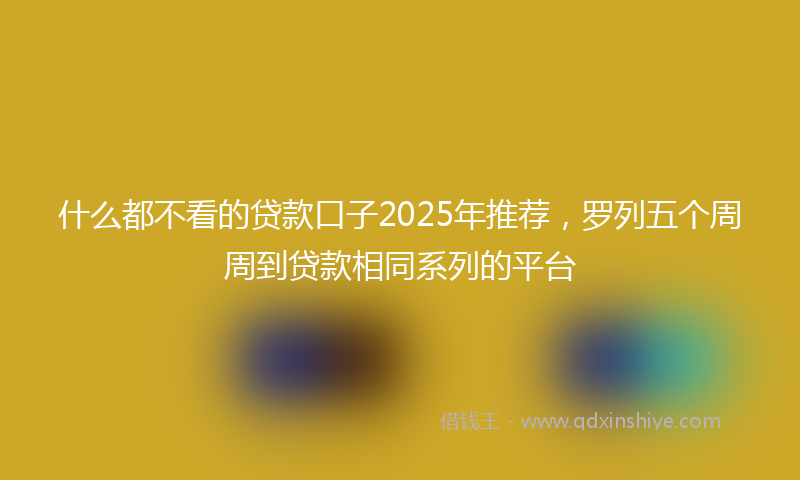 什么都不看的贷款口子2025年推荐，罗列五个周周到贷款相同系列的平台