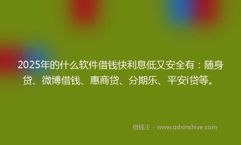 2025年的什么软件借钱快利息低又安全有：随身贷、微博借钱、惠商贷、分期乐、平安i贷等。