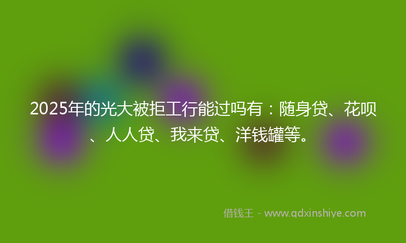 2025年的光大被拒工行能过吗有：随身贷、花呗、人人贷、我来贷、洋钱罐等。