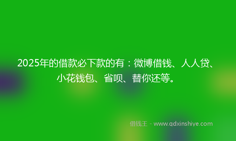 2025年的借款必下款的有：微博借钱、人人贷、小花钱包、省呗、替你还等。