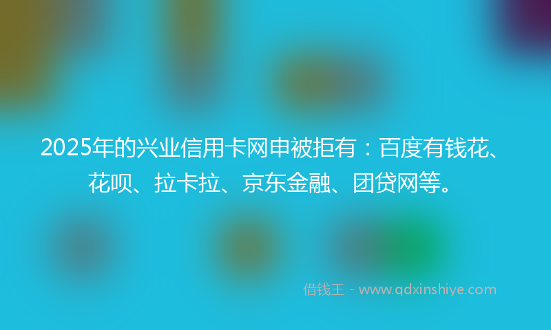 2025年的兴业信用卡网申被拒有：百度有钱花、花呗、拉卡拉、京东金融、团贷网等。