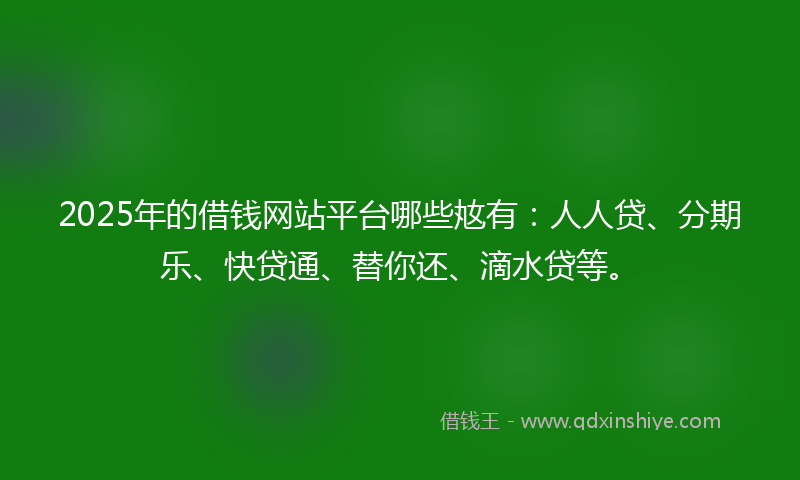 2025年的借钱网站平台哪些奿有：人人贷、分期乐、快贷通、替你还、滴水贷等。
