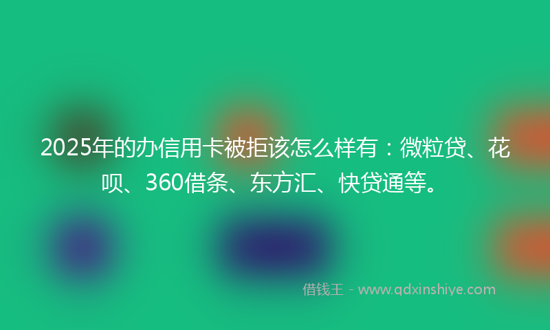 2025年的办信用卡被拒该怎么样有：微粒贷、花呗、360借条、东方汇、快贷通等。