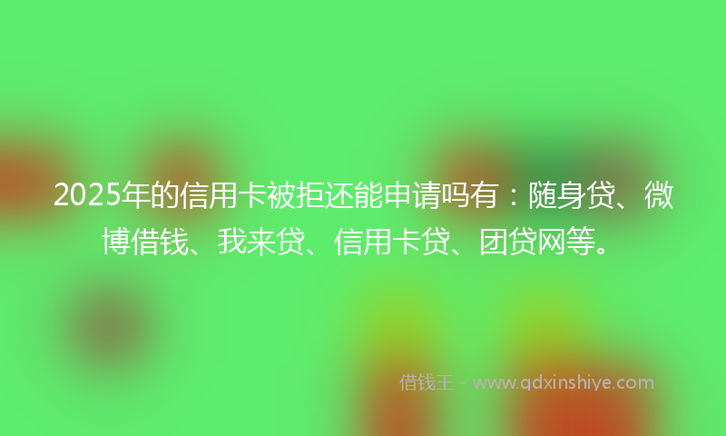 2025年的信用卡被拒还能申请吗有：随身贷、微博借钱、我来贷、信用卡贷、团贷网等。