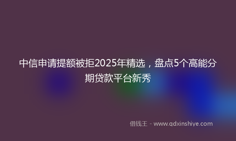 中信申请提额被拒2025年精选,盘点5个高能分期贷款平台新秀