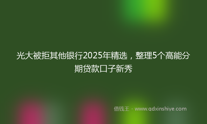 光大被拒其他银行2025年精选，整理5个高能分期贷款口子新秀