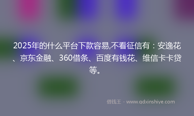 2025年的什么平台下款容易,不看征信有：安逸花、京东金融、360借条、百度有钱花、维信卡卡贷等。
