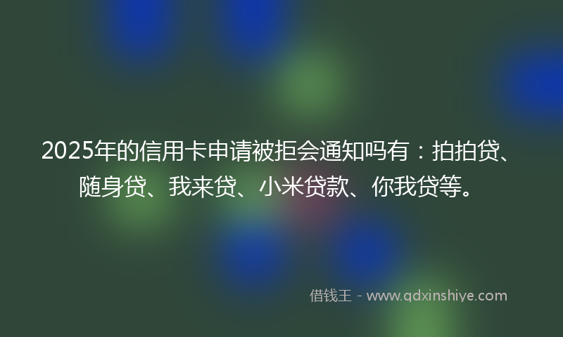 2025年的信用卡申请被拒会通知吗有：拍拍贷、随身贷、我来贷、小米贷款、你我贷等。
