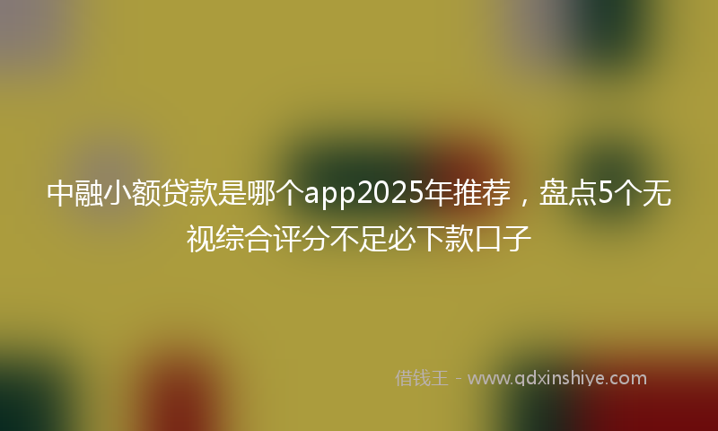 中融小额贷款是哪个app2025年推荐，盘点5个无视综合评分不足必下款口子
