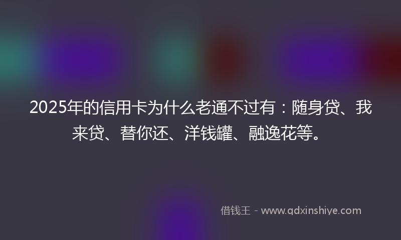 2025年的信用卡为什么老通不过有：随身贷、我来贷、替你还、洋钱罐、融逸花等。