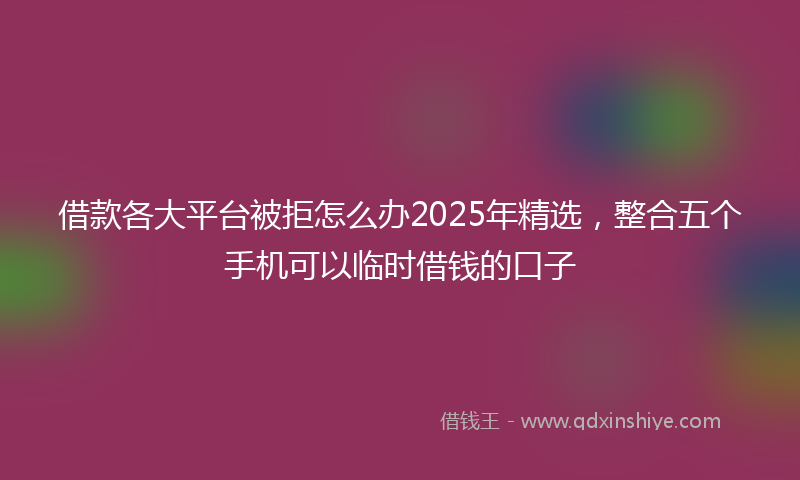 借款各大平台被拒怎么办2025年精选，整合五个手机可以临时借钱的口子