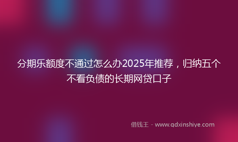 分期乐额度不通过怎么办2025年推荐，归纳五个不看负债的长期网贷口子