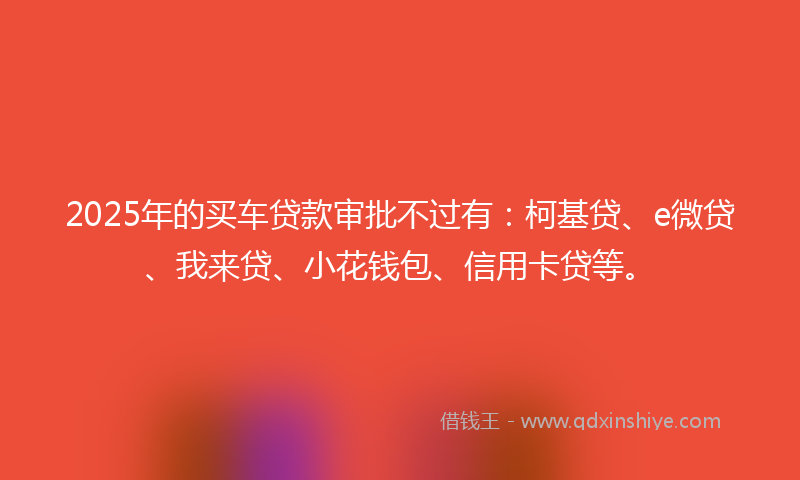 2025年的买车贷款审批不过有：柯基贷、e微贷、我来贷、小花钱包、信用卡贷等。