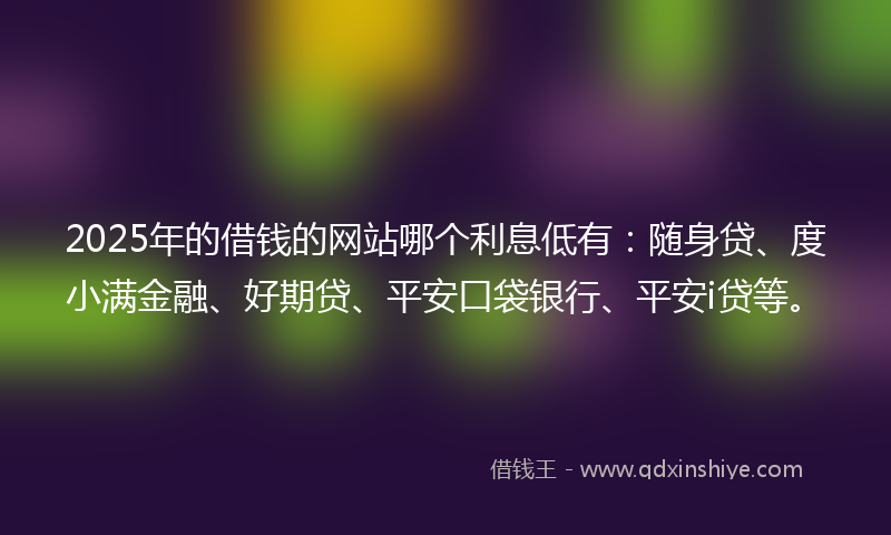 2025年的借钱的网站哪个利息低有：随身贷、度小满金融、好期贷、平安口袋银行、平安i贷等。