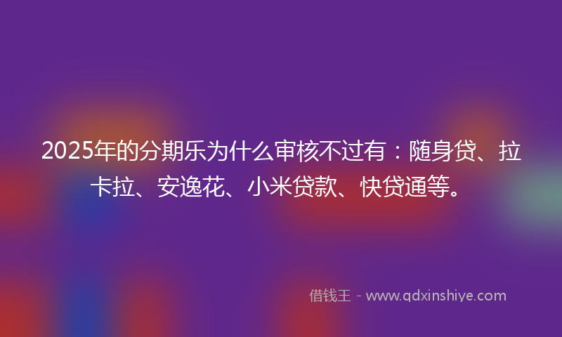 2025年的分期乐为什么审核不过有：随身贷、拉卡拉、安逸花、小米贷款、快贷通等。