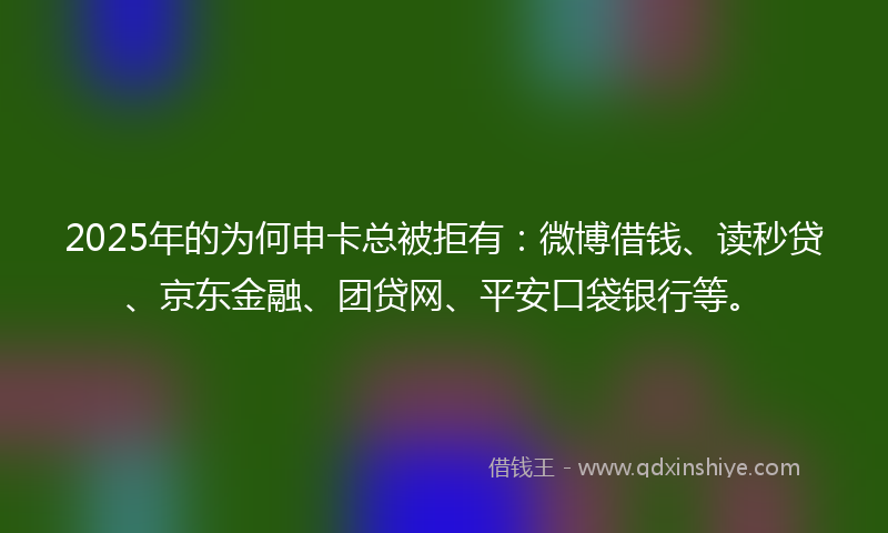 2025年的为何申卡总被拒有：微博借钱、读秒贷、京东金融、团贷网、平安口袋银行等。