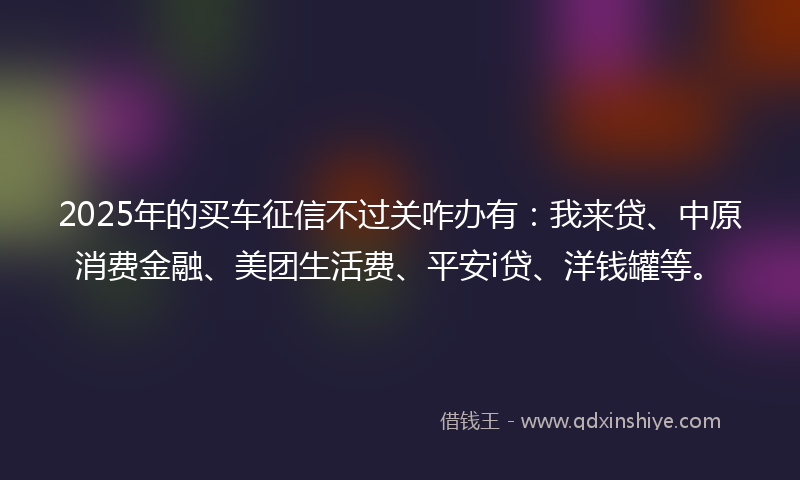 2025年的买车征信不过关咋办有：我来贷、中原消费金融、美团生活费、平安i贷、洋钱罐等。