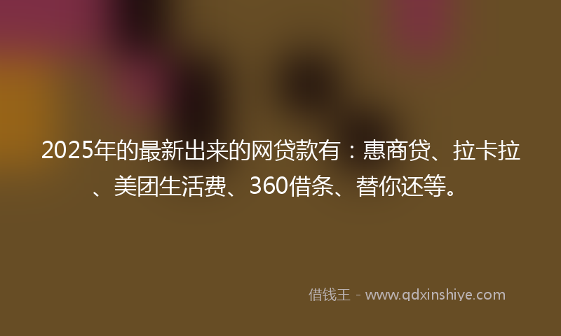 2025年的最新出来的网贷款有:惠商贷、拉卡拉、美团生活费、360借条、替你还等。