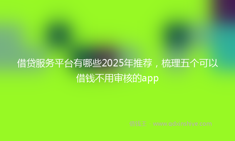 借贷服务平台有哪些2025年推荐，梳理五个可以借钱不用审核的app