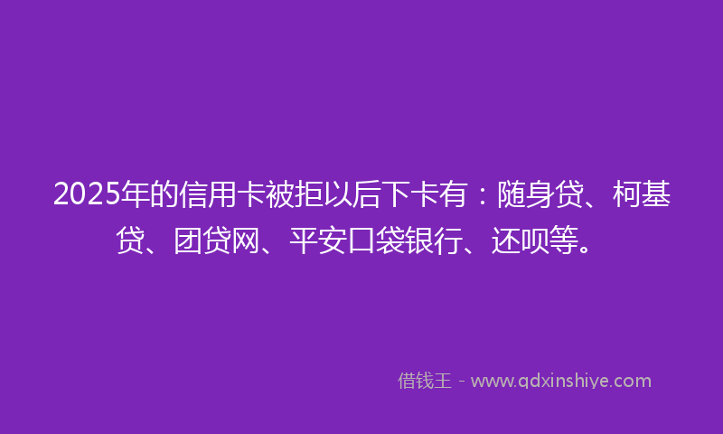 2025年的信用卡被拒以后下卡有：随身贷、柯基贷、团贷网、平安口袋银行、还呗等。