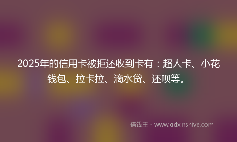 2025年的信用卡被拒还收到卡有：超人卡、小花钱包、拉卡拉、滴水贷、还呗等。