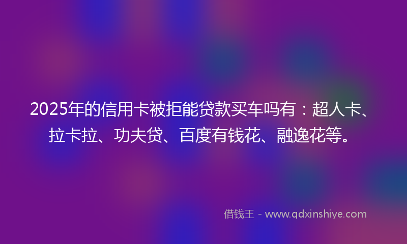 2025年的信用卡被拒能贷款买车吗有：超人卡、拉卡拉、功夫贷、百度有钱花、融逸花等。
