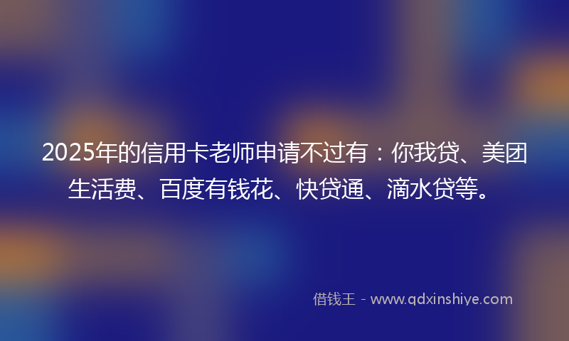 2025年的信用卡老师申请不过有：你我贷、美团生活费、百度有钱花、快贷通、滴水贷等。