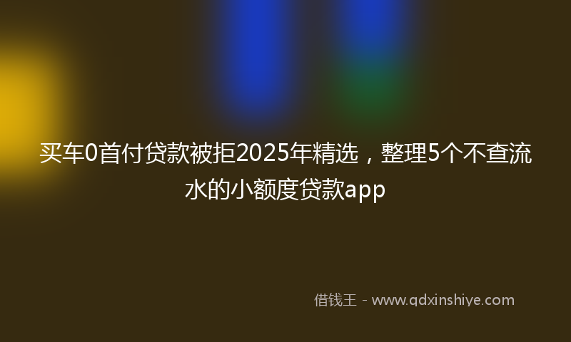 买车0首付贷款被拒2025年精选，整理5个不查流水的小额度贷款app