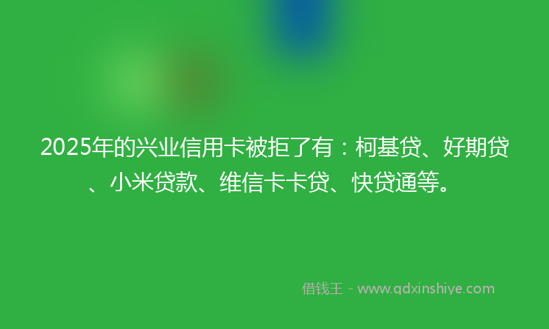 2025年的兴业信用卡被拒了有：柯基贷、好期贷、小米贷款、维信卡卡贷、快贷通等。