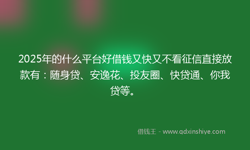 2025年的什么平台好借钱又快又不看征信直接放款有：随身贷、安逸花、投友圈、快贷通、你我贷等。