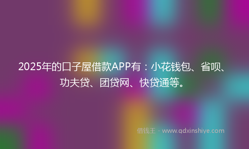 2025年的口子屋借款APP有：小花钱包、省呗、功夫贷、团贷网、快贷通等。