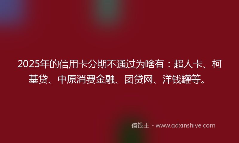 2025年的信用卡分期不通过为啥有：超人卡、柯基贷、中原消费金融、团贷网、洋钱罐等。