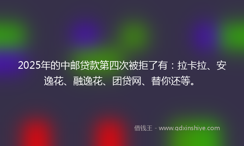 2025年的中邮贷款第四次被拒了有：拉卡拉、安逸花、融逸花、团贷网、替你还等。