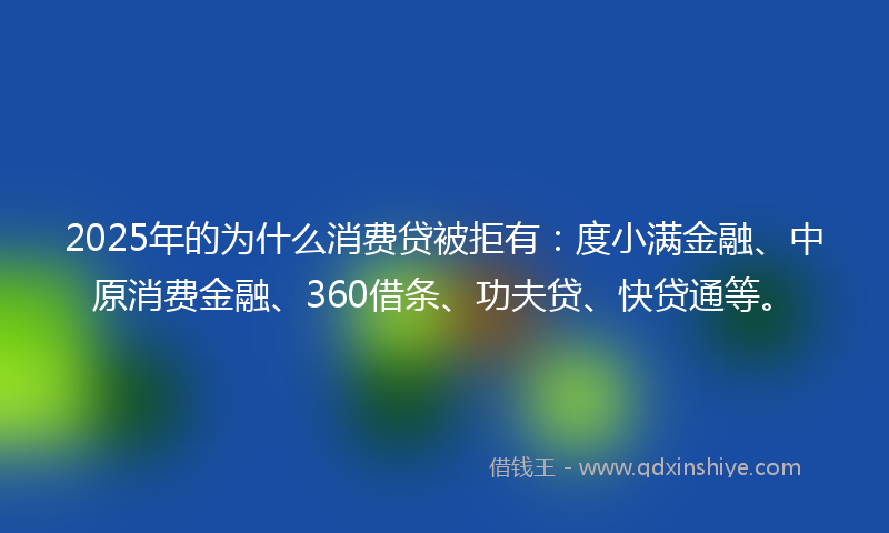 2025年的为什么消费贷被拒有：度小满金融、中原消费金融、360借条、功夫贷、快贷通等。