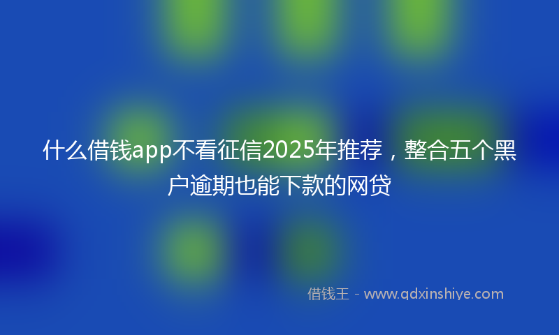 什么借钱app不看征信2025年推荐，整合五个黑户逾期也能下款的网贷