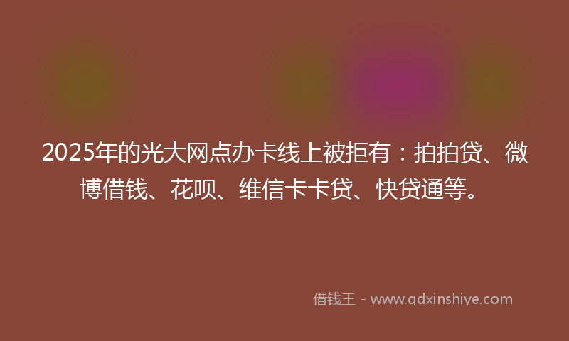 2025年的光大网点办卡线上被拒有：拍拍贷、微博借钱、花呗、维信卡卡贷、快贷通等。
