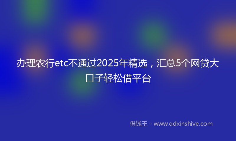 办理农行etc不通过2025年精选，汇总5个网贷大口子轻松借平台