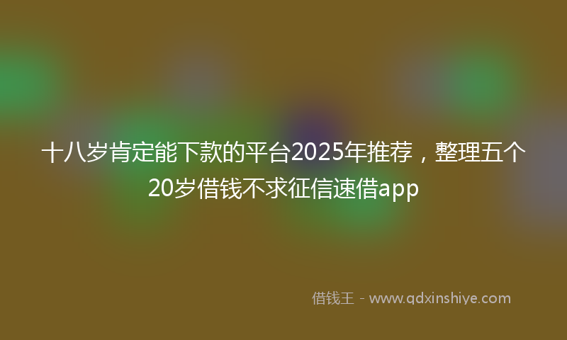 十八岁肯定能下款的平台2025年推荐，整理五个20岁借钱不求征信速借app