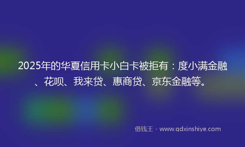 2025年的华夏信用卡小白卡被拒有：度小满金融、花呗、我来贷、惠商贷、京东金融等。
