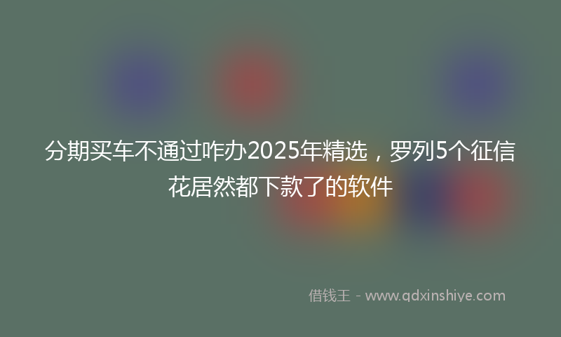 分期买车不通过咋办2025年精选，罗列5个征信花居然都下款了的软件