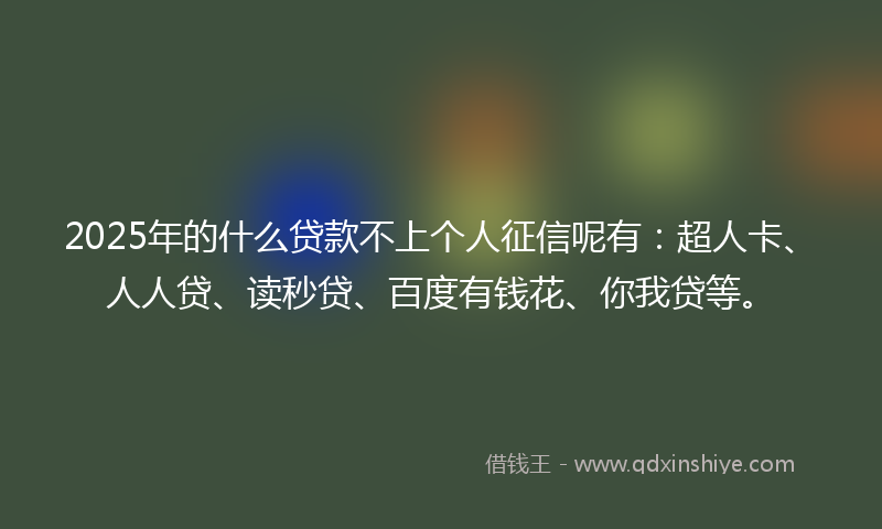 2025年的什么贷款不上个人征信呢有：超人卡、人人贷、读秒贷、百度有钱花、你我贷等。