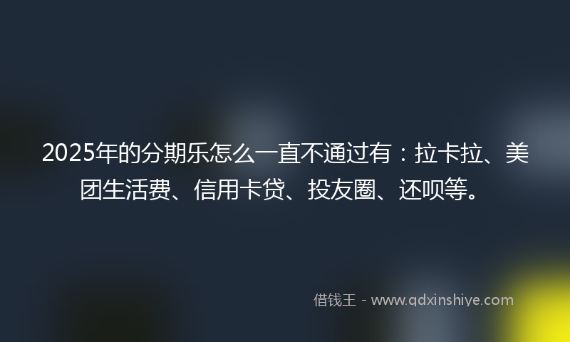 2025年的分期乐怎么一直不通过有：拉卡拉、美团生活费、信用卡贷、投友圈、还呗等。