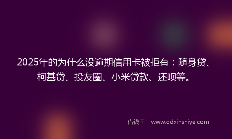 2025年的为什么没逾期信用卡被拒有：随身贷、柯基贷、投友圈、小米贷款、还呗等。